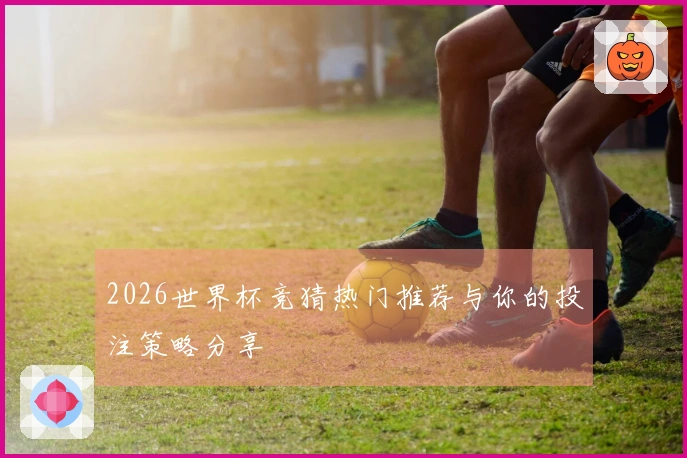 2026世界杯竞猜热门推荐与你的投注策略分享