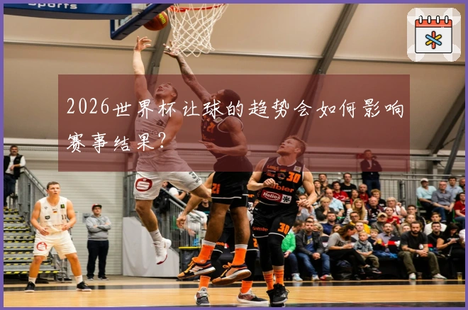 2026世界杯让球的趋势会如何影响赛事结果？