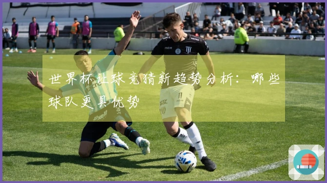 世界杯让球竞猜新趋势分析：哪些球队更具优势