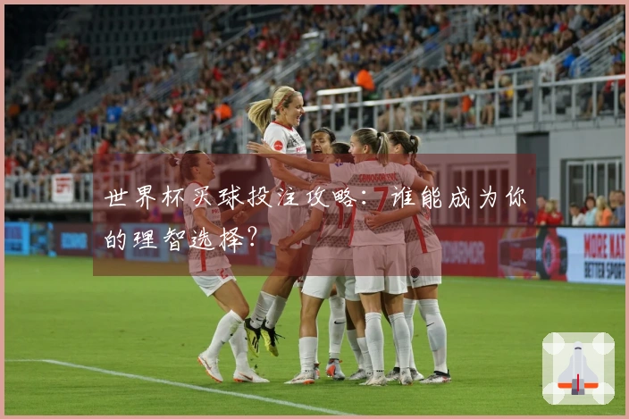 世界杯买球投注攻略：谁能成为你的理智选择？
