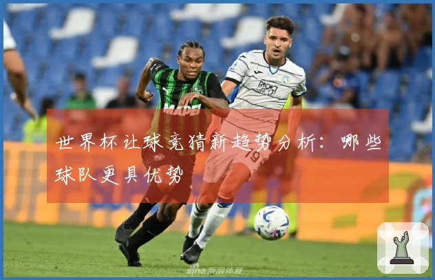 世界杯让球竞猜新趋势分析：哪些球队更具优势
