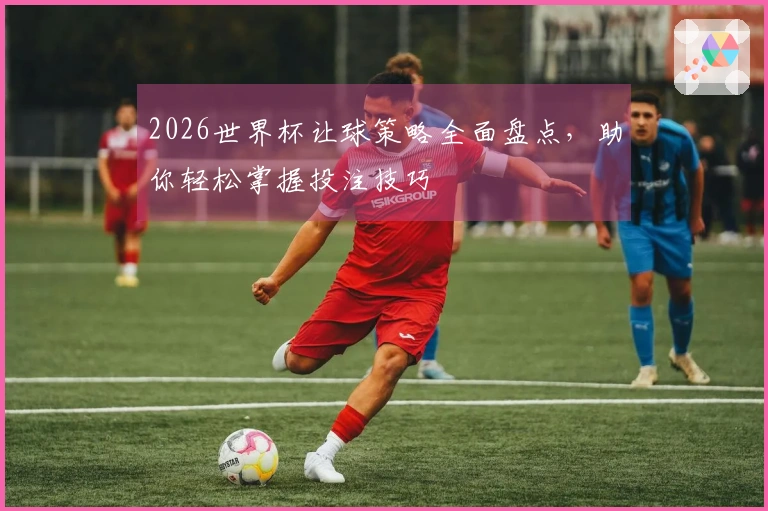 2026世界杯让球策略全面盘点，助你轻松掌握投注技巧